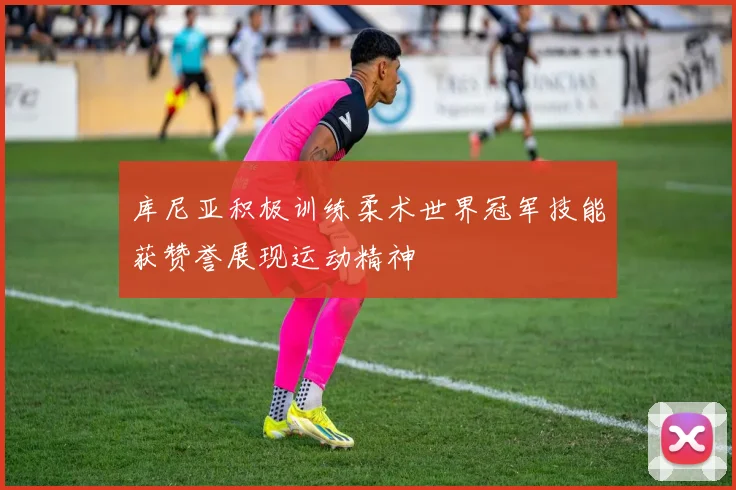 库尼亚积极训练柔术世界冠军技能获赞誉展现运动精神