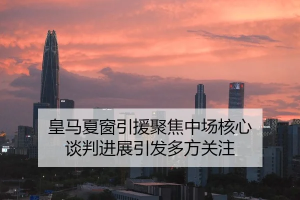 皇马夏窗引援聚焦中场核心 谈判进展引发多方关注