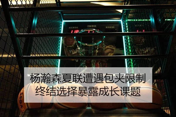 杨瀚森夏联遭遇包夹限制 终结选择暴露成长课题